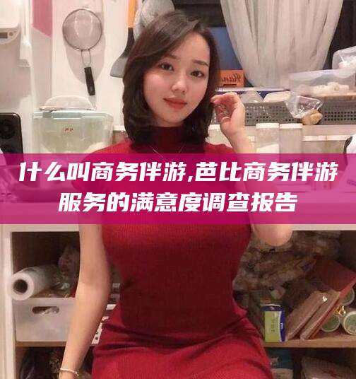 乌鲁木齐什么叫商务伴游,芭比商务伴游服务的满意度调查报告