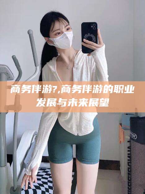 乌鲁木齐商务伴游?,商务伴游的职业发展与未来展望