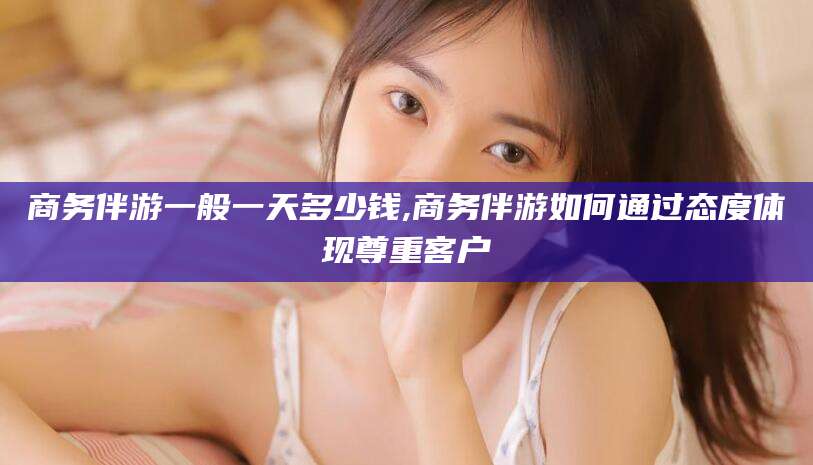 乌鲁木齐商务伴游一般一天多少钱,商务伴游如何通过态度体现尊重客户