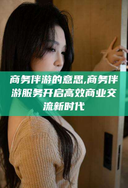 乌鲁木齐商务伴游的意思,商务伴游服务开启高效商业交流新时代