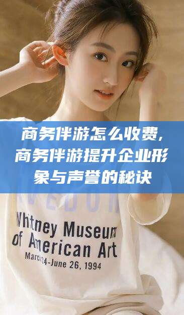 乌鲁木齐商务伴游怎么收费,商务伴游提升企业形象与声誉的秘诀