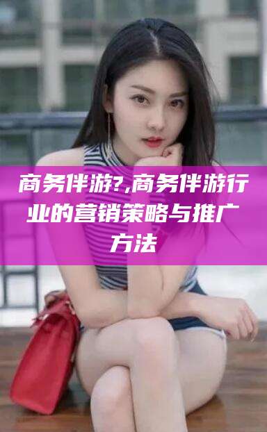 乌鲁木齐商务伴游?,商务伴游行业的营销策略与推广方法