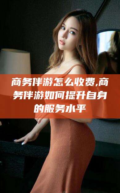 乌鲁木齐商务伴游怎么收费,商务伴游如何提升自身的服务水平