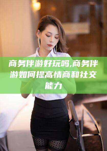 乌鲁木齐商务伴游好玩吗,商务伴游如何提高情商和社交能力